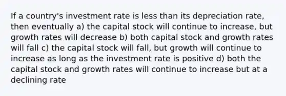 If a country's investment rate is less than its depreciation rate, then eventually a) the capital stock will continue to increase, but growth rates will decrease b) both capital stock and growth rates will fall c) the capital stock will fall, but growth will continue to increase as long as the investment rate is positive d) both the capital stock and growth rates will continue to increase but at a declining rate