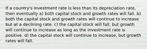 If a country's investment rate is less than its depreciation rate, then eventually a) both capital stock and growth rates will fall. b) both the capital stock and growth rates will continue to increase but at a declining rate. c) the capital stock will fall, but growth will continue to increase as long as the investment rate is positive. d) the capital stock will continue to increase, but growth rates will fall.