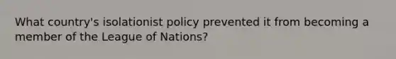 What country's isolationist policy prevented it from becoming a member of the League of Nations?