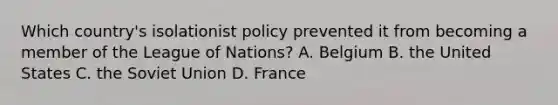 Which country's isolationist policy prevented it from becoming a member of the League of Nations? A. Belgium B. the United States C. the Soviet Union D. France