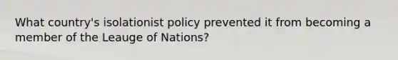 What country's isolationist policy prevented it from becoming a member of the Leauge of Nations?