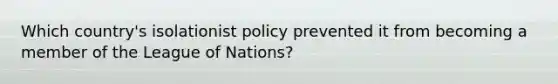 Which country's isolationist policy prevented it from becoming a member of the League of Nations?