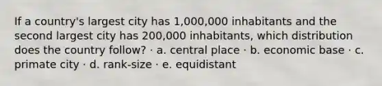 If a country's largest city has 1,000,000 inhabitants and the second largest city has 200,000 inhabitants, which distribution does the country follow? · a. central place · b. economic base · c. primate city · d. rank-size · e. equidistant