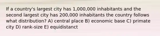 If a country's largest city has 1,000,000 inhabitants and the second largest city has 200,000 inhabitants the country follows what distribution? A) central place B) economic base C) primate city D) rank-size E) equidistanct