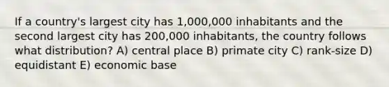 If a country's largest city has 1,000,000 inhabitants and the second largest city has 200,000 inhabitants, the country follows what distribution? A) central place B) primate city C) rank-size D) equidistant E) economic base