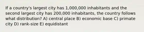 If a country's largest city has 1,000,000 inhabitants and the second largest city has 200,000 inhabitants, the country follows what distribution? A) central place B) economic base C) primate city D) rank-size E) equidistant