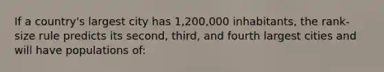 If a country's largest city has 1,200,000 inhabitants, the rank-size rule predicts its second, third, and fourth largest cities and will have populations of: