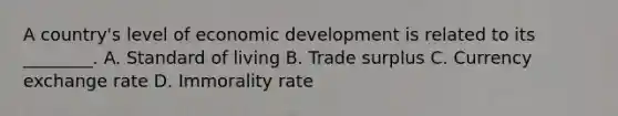 A country's level of economic development is related to its ________. A. Standard of living B. Trade surplus C. Currency exchange rate D. Immorality rate