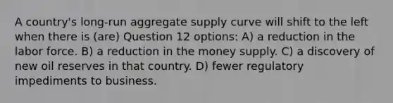 A country's long-run aggregate supply curve will shift to the left when there is (are) Question 12 options: A) a reduction in the labor force. B) a reduction in the money supply. C) a discovery of new oil reserves in that country. D) fewer regulatory impediments to business.