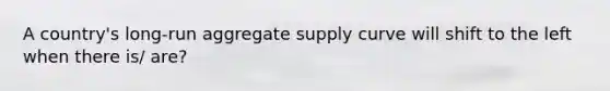 A country's long-run aggregate supply curve will shift to the left when there is/ are?