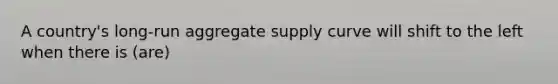 A country's long-run aggregate supply curve will shift to the left when there is (are)