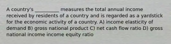 A country's __________ measures the total annual income received by residents of a country and is regarded as a yardstick for the economic activity of a country. A) income elasticity of demand B) gross national product C) net cash flow ratio D) gross national income income equity ratio