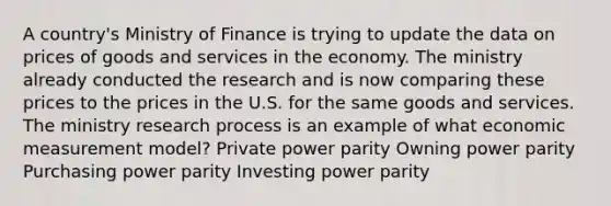 A country's Ministry of Finance is trying to update the data on prices of goods and services in the economy. The ministry already conducted the research and is now comparing these prices to the prices in the U.S. for the same goods and services. The ministry research process is an example of what economic measurement model? Private power parity Owning power parity Purchasing power parity Investing power parity