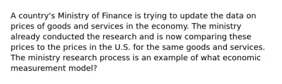 A country's Ministry of Finance is trying to update the data on prices of goods and services in the economy. The ministry already conducted the research and is now comparing these prices to the prices in the U.S. for the same goods and services. The ministry research process is an example of what economic measurement model?