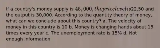 If a country's money supply is 45,000, the price level is22.50 and the output is 30,000. According to the quantity theory of money, what can we conclude about this country? a. The velocity of money in this country is 10 b. Money is changing hands about 15 times every year c. The unemployment rate is 15% d. Not enough information