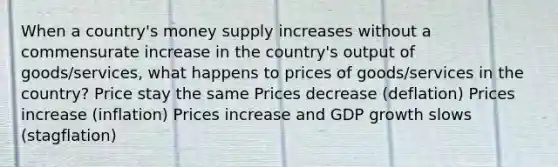 When a country's money supply increases without a commensurate increase in the country's output of goods/services, what happens to prices of goods/services in the country? Price stay the same Prices decrease (deflation) Prices increase (inflation) Prices increase and GDP growth slows (stagflation)