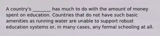 A country's ________ has much to do with the amount of money spent on education. Countries that do not have such basic amenities as running water are unable to support robust education systems or, in many cases, any formal schooling at all.