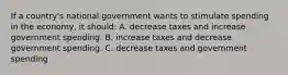 If a country's national government wants to stimulate spending in the economy, it should: A. decrease taxes and increase government spending. B. increase taxes and decrease government spending. C. decrease taxes and government spending