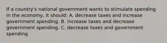 If a country's national government wants to stimulate spending in the economy, it should: A. decrease taxes and increase government spending. B. increase taxes and decrease government spending. C. decrease taxes and government spending