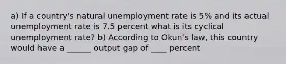 a) If a country's natural unemployment rate is 5% and its actual unemployment rate is 7.5 percent what is its cyclical unemployment rate? b) According to Okun's law, this country would have a ______ output gap of ____ percent