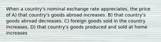 When a country's nominal exchange rate appreciates, the price of A) that country's goods abroad increases. B) that country's goods abroad decreases. C) foreign goods sold in the country increases. D) that country's goods produced and sold at home increases