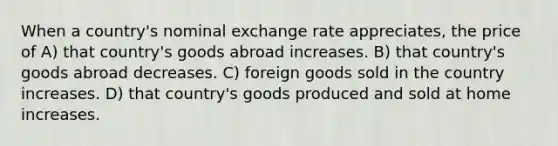 When a country's nominal exchange rate appreciates, the price of A) that country's goods abroad increases. B) that country's goods abroad decreases. C) foreign goods sold in the country increases. D) that country's goods produced and sold at home increases.