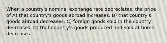 When a country's nominal exchange rate depreciates, the price of A) that country's goods abroad increases. B) that country's goods abroad decreases. C) foreign goods sold in the country decreases. D) that country's goods produced and sold at home decreases.