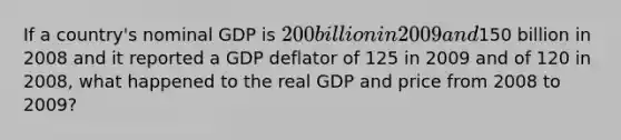 If a country's nominal GDP is 200 billion in 2009 and150 billion in 2008 and it reported a GDP deflator of 125 in 2009 and of 120 in 2008, what happened to the real GDP and price from 2008 to 2009?