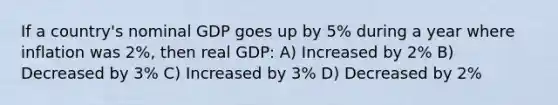 If a country's nominal GDP goes up by 5% during a year where inflation was 2%, then real GDP: A) Increased by 2% B) Decreased by 3% C) Increased by 3% D) Decreased by 2%