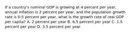 If a country's nominal GDP is growing at 4 percent per year, annual inflation is 2 percent per year, and the population growth rate is 0.5 percent per year, what is the growth rate of real GDP per capita? A. 2 percent per year B. 6.5 percent per year C. 1.5 percent per year D. 3.5 percent per year.