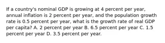 If a country's nominal GDP is growing at 4 percent per year, annual inflation is 2 percent per year, and the population growth rate is 0.5 percent per year, what is the growth rate of real GDP per capita? A. 2 percent per year B. 6.5 percent per year C. 1.5 percent per year D. 3.5 percent per year.