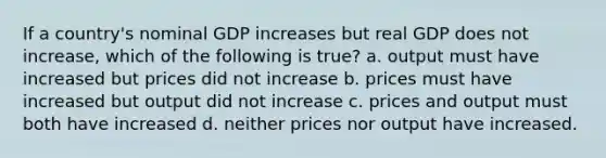 If a country's nominal GDP increases but real GDP does not increase, which of the following is true? a. output must have increased but prices did not increase b. prices must have increased but output did not increase c. prices and output must both have increased d. neither prices nor output have increased.