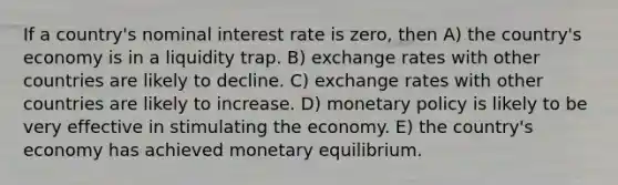 If a country's nominal interest rate is zero, then A) the country's economy is in a liquidity trap. B) exchange rates with other countries are likely to decline. C) exchange rates with other countries are likely to increase. D) monetary policy is likely to be very effective in stimulating the economy. E) the country's economy has achieved monetary equilibrium.