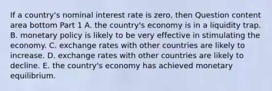 If a​ country's nominal interest rate is​ zero, then Question content area bottom Part 1 A. the​ country's economy is in a liquidity trap. B. monetary policy is likely to be very effective in stimulating the economy. C. exchange rates with other countries are likely to increase. D. exchange rates with other countries are likely to decline. E. the​ country's economy has achieved monetary equilibrium.