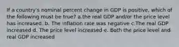 If a country's nominal percent change in GDP is positive, which of the following must be true? a.the real GDP and/or the price level has increased. b. The inflation rate was negative c.The real GDP increased d. The price level increased e. Both the price level and real GDP increased