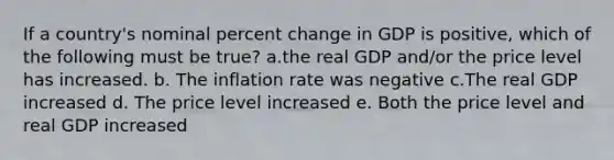 If a country's nominal <a href='https://www.questionai.com/knowledge/kTUYTsQGJM-percent-change' class='anchor-knowledge'>percent change</a> in GDP is positive, which of the following must be true? a.the real GDP and/or the price level has increased. b. The inflation rate was negative c.The real GDP increased d. The price level increased e. Both the price level and real GDP increased