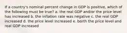 If a country's nominal percent change in GDP is positive, which of the following must be true? a. the real GDP and/or the price level has increased b. the inflation rate was negative c. the real GDP increased d. the price level increased e. borth the price level and real GDP increased