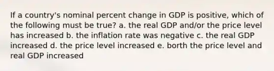 If a country's nominal percent change in GDP is positive, which of the following must be true? a. the real GDP and/or the price level has increased b. the inflation rate was negative c. the real GDP increased d. the price level increased e. borth the price level and real GDP increased