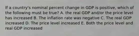 If a country's nominal <a href='https://www.questionai.com/knowledge/kTUYTsQGJM-percent-change' class='anchor-knowledge'>percent change</a> in GDP is positive, which of the following must be true? A. the real GDP and/or the price level has increased B. The inflation rate was negative C. The real GDP increased D. The price level increased E. Both the price level and real GDP increased