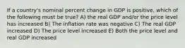 If a country's nominal percent change in GDP is positive, which of the following must be true? A) the real GDP and/or the price level has increased B) The inflation rate was negative C) The real GDP increased D) The price level increased E) Both the price level and real GDP increased