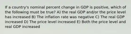 If a country's nominal percent change in GDP is positive, which of the following must be true? A) the real GDP and/or the price level has increased B) The inflation rate was negative C) The real GDP increased D) The price level increased E) Both the price level and real GDP increased