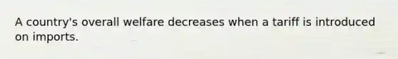 A country's overall welfare decreases when a tariff is introduced on imports.