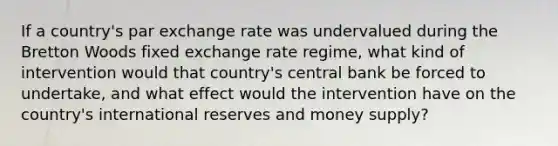 If a country's par exchange rate was undervalued during the Bretton Woods fixed exchange rate regime, what kind of intervention would that country's central bank be forced to undertake, and what effect would the intervention have on the country's international reserves and money supply?