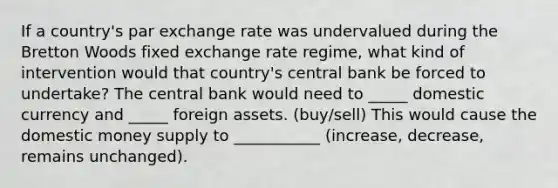 If a​ country's par exchange rate was undervalued during the Bretton Woods fixed exchange rate​ regime, what kind of intervention would that​ country's central bank be forced to​ undertake? The central bank would need to _____ domestic currency and _____ foreign assets. (buy/sell) This would cause the domestic money supply to ___________ (increase, decrease, remains unchanged).