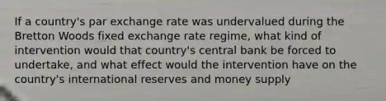 If a country's par exchange rate was undervalued during the Bretton Woods fixed exchange rate regime, what kind of intervention would that country's central bank be forced to undertake, and what effect would the intervention have on the country's international reserves and money supply