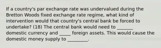 If a​ country's par exchange rate was undervalued during the Bretton Woods fixed exchange rate​ regime, what kind of intervention would that​ country's central bank be forced to​ undertake? (18) The central bank would need to _______ domestic currency and _____ foreign assets. This would cause the domestic money supply to _________.