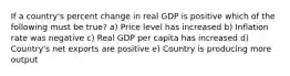 If a country's percent change in real GDP is positive which of the following must be true? a) Price level has increased b) Inflation rate was negative c) Real GDP per capita has increased d) Country's net exports are positive e) Country is producing more output