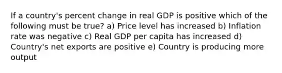 If a country's percent change in real GDP is positive which of the following must be true? a) Price level has increased b) Inflation rate was negative c) Real GDP per capita has increased d) Country's net exports are positive e) Country is producing more output