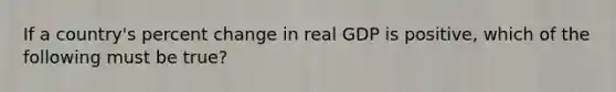 If a country's percent change in real GDP is positive, which of the following must be true?