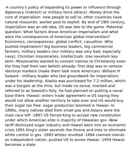 -A country's policy of expanding its power or influence through diplomacy (indirect) or military force (direct) -Money drive the core of imperialism -new people to sell to, other countries have natural resources, worker pool to exploit -By end of 19th century, imperialism was an old idea, US was late to the game -Potential question: What factors drove American Imperialism and what were the consequences of American global intervention? Economics, consequences: global conflict, casualties -Who pushed imperialism? big business leaders, big commercial farmers, military leaders (our military was very bad, especially navy), Christian missionaries, intellectuals -Use navalism key term -Missionaries wanted to convert natives to Christianity even tho they had their own beliefs already- first step was to remove identical markers (make them look more American) -William H Seward - military leader who laid groundwork for imperialism; under his leadership, Alaska was purchased for 7.2 million, which was a bargain at the time, but made no sense, mocked and referred to as Seward's folly, he had planned on putting a naval base there -Hawaii: enters trade agreement w US saying they would not allow another territory to take over and US would buy their sugar tax free- sugar production boomed in Hawaii -In 1890s, many natives died from small pox and Asians were the main race left -1887 US forced King to accept new constitution under which American elite is majority of Hawaiian gov -New tariff destroyed sugar industry and Hawaii went into an economic crisis 1891 King's sister ascends the throne and tries to eliminate white control in gov -1893 whites revolted -1894 claimed islands as independent nation, pushed US to annex Hawaii -1959 Hawaii becomes a state